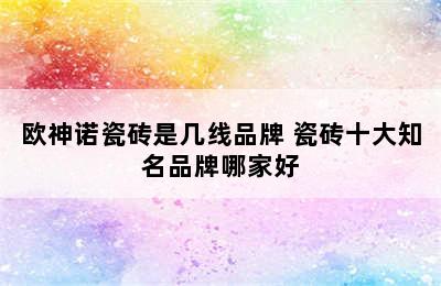 欧神诺瓷砖是几线品牌 瓷砖十大知名品牌哪家好